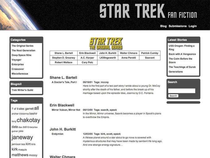 TAR TREK FAI ECIOD Blog Submissions Login TAR TREK Categories The Original Series The Next Generation Deep Space Nine Voyager Enterprise Latest Stories USS Oregon: Finding a Ring Back with A Vengeance The Calm Before the Storm The Teachings of Surak Shane L. BartellErin Blackwell John H. Burkitt Walter Chmara Stephen D. Greaney A.C. Harper LKillingsworth Anna Perotti Patrick Cumby Saavant Robert Wallace Cory Pelc Miscellaneous Shane L. Bartell A Doctor's Tale, Part 06/16/01 Tags: mccoy Search Blogroll Here is the first part of a two part story I wrote about a young Dr. McCoy shortly after the death of his father, and before the break up of his marriage based upon the episode idea, Joanna by D.C. Fontana. Trek Writer's Guild Search Tags Erin Blackwell 7 of 9 alex garrett all archer b'elanna bashir Mirror Vulcan, Mirror Not 08/13/00 Tags: saavik, spock In the MirrOr, Mirror universe, Saavik becomes a player in Spock's plans to overthrow the Empire. rChakotay data dax ds9 Enterprise guinan jake John H. Burkitt janeway jemison kes kim kira kirk maquis matthewS mccoy 12/03/05 Tags: kirk, scott, spock A lifeless planet around a star about to go nova is covered with mysterious structures that may have been made by sentient life long ago. And one strange energy signature.. Walter Chmara