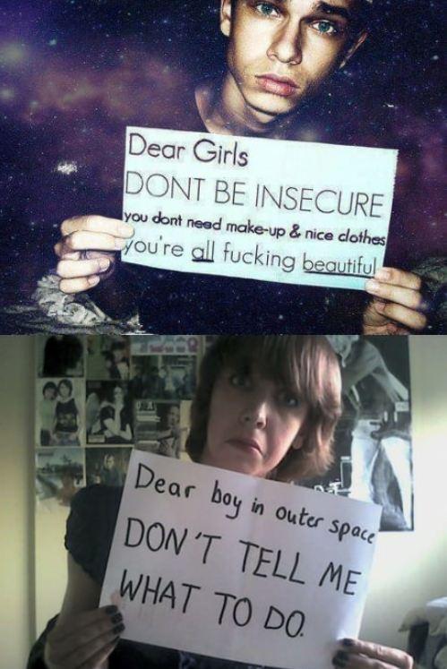 Dear Girls DONT BE INSECURE you dont need make-up & nice dothes ou're all f------ beautful Dear boy in outer space DON'T TELL ME WHAT TO DO