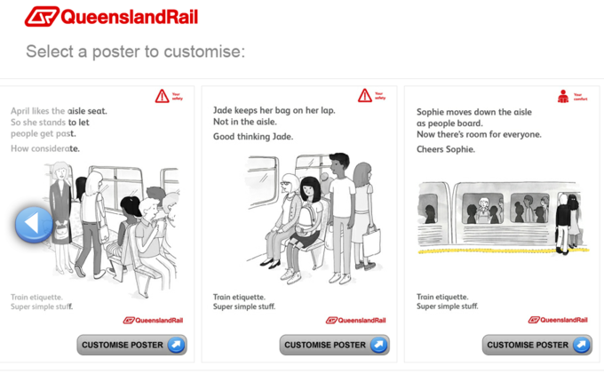 国QueenslandRail Select a poster to customise Jade keeps her bag on her lap. Not in the aisle April likes the aisle seat. So she stands to let people get past How considerate. Sophie moves down the aisle as people board. Now there's room for everyone. Cheers Sophie. Good thinking Jade. Train etiquette. Super simple stuff Train etiquette Super simple stuff Train etiquette. Super simple stuff. QueenslandRail oaueenslandRail CUSTOMISE POSTER CUSTOMISE POSTER CUSTOMISE POSTER