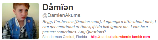 Dåmian @DamienAkuma Heyy, I'm Jessica [Damien soon].Anyways a little about meh,I can get emotional at times, ifi do just ignore me. I can be a pervert sometimes. Any Questions? Slenderman Central, Florida http:llrosetoxicstrawberris.tumblr.com