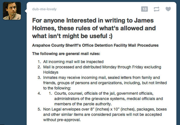 dub-me-lovely For anyone Interested in writing toJames Holmes, these rules of what's allowed and what isn't might be useful:) Arapahoe County Sheriff's Office Detention Facility Mail Procedures The following are general mail rules: 1. All incoming mail will be inspected 2. Mail is processed and distributed Monday through Friday excluding Holidays 3. Inmates may receive incoming mail, sealed letters from family and friends, groups of persons and organizations, including, but not limited to the following: 4. 1. Courts, counsel, officials of the jail, government officials, administrators of the grievance systems, medical officials and members of the parole authority 5. Non Legal envelopes over 8" (inches) x 10" (inches), packages, boxes and other similar items are considered parcels will not be accepted without pre-approval.