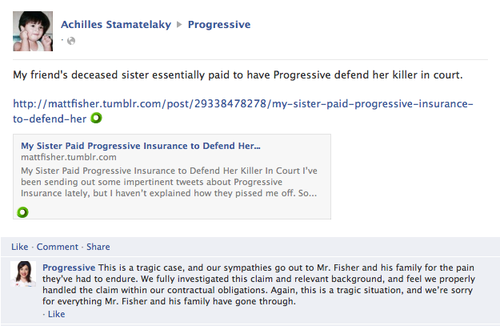 Achilles Stamatelaky Progressive My friend's deceased sister essentially paid to have Progressive defend her killer in court http://mattfisher.tumblr.com/post/29338478278/my-sister-paid-progressive-insurance- to-defend-her。 My Sister Paid Progressive Insurance to Defend Her... mattfisher.tumblr.com My Sister Paid Progressive Insurance to Defend Her Killer In Court I've been sending out some impertinent tweets about Progressive Insurance lately, but haven't explained how they p----- me off. So… Like Comment Share Progressive This is a tragic case, and our sympathies go out to Mr. Fisher and his family for the pain they've had to endure. We fully investigated this claim and relevant background, and feel we properly handled the claim within our contractual obligations. Again, this is a tragic situation, and we're sorry for everything Mr. Fisher and his family have gone through. Like