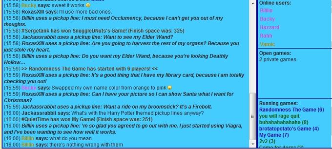 Online users: (15:58) Bucky says: sweet it works (15:58) RoxasXIll says: I'll use more bad ones (15:58) Billlin uses a pickup line:I must need Occlumency, because I can't get you out of my thoughts. (15:58) #Sergetank has won SnuggleDNuts's Game! (Finish space was: 325) (15:58) Jackassrabbit uses a pickup line: Want to see my Elder Wand? (15:58) RoxasXⅢ uses a pickup line: Are you going to harvest the rest of my organs? Because you just stole my heart. (15:58) Billlin uses a pickup line: Do you want my Elder Wand, because you're looking Deathly Hollow... (15:59) >> Randomness The Game has started with 6 players! < (15:59) RoxasXIll uses a pickup line: It's a good thing that I have my library card, because I am totally checking you out! (15:59) (15:59) RoxasXIll uses a pickup line: Can I have your picture so I can show Santa what I want for Christmas? (15:59) Jackassrabbit uses a pickup line: Want a ride on my broomstick? It's a Firebolt. (16:00) Jackassrabbit says: Whats with the Harry Potter themed pickup lines anyway? (16:00) #QuietTime has won My Game! (Finish space was: 251) (16:00) Billlin uses a pickup line: 'm so glad you agreed to go out with me. Ijust started using Viagra, and l've been wanting to see how well it works. (16:00) Billlin says: what do you mean (16:00) Billlin says: there's nothing wrong with them ucky azzard Vamic Open games: 2 private games says: Swapped my own name color from orange to pink Running games: Randomness The Game (6) you will rage quit buhahahahahaha (8) brotatopotato's Game (4) My Game (7) 2v2 (3)
