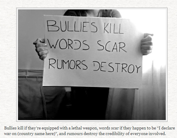 BULLIES KILL WORDS SCAR RUMORS DESTROY Bullies kill if they're equipped with a lethal weapon, words scar if they happen to be "I declare war on (country name here)", and rumours destroy the credibility of everyone involved.