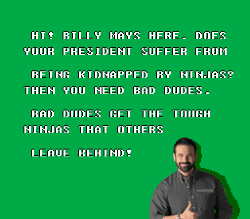 HI BILLY MAYS HERE DOES YOUR PRESIDENT SUFFER FROM BEING KIDNAPPED BY NINJAS? THEN YOU NEED BAD DUDES BAD DUDES GET THE TOUGH NINJAS THAT OTHERS LEAUE BEHIND?