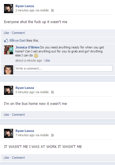 Ryan Lanza 2 minutes ago via mobile Everyone shut the f--- up it wasn't me Like Comment B1 nye East likes this. Jessica O'Brien Do you need anything ready for when you get home? Can I set anything out for you to grab and go? Anything else! can do② about a minute ago Like Write a comment... Ryan Lanza 5 minutes ago via mobile I'm on the bus home now it wasn't me Like Comment Ryan Lanza 7 minutes ago via mobile IT WASN'T ME I WAS AT WORK IT WASN'T ME Like Comment