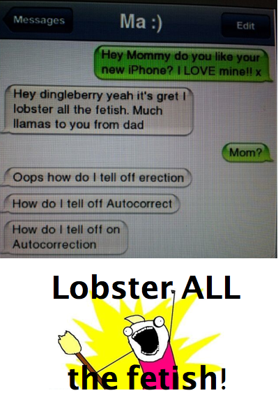 Ma:) Messages Edit Hey Mommy do you like your new iPhone? I LOVE minell x Hey dingleberry yeah it's gretI lobster all the fetish. Much llamas to you from dad Mom? Oops how do I tell off erection How do I tell off Autocorrect How doI tell off on Autocorrection Lobster ALL the fetish!