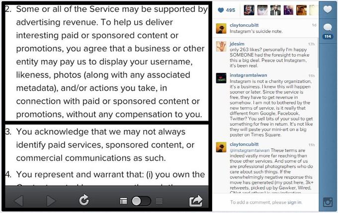 2. Some or all of the Service may be supported by495 advertising revenue. To help us deliver interesting paid or sponsored content or promotions, you agree that a business or other entity may pay us to display your username, likeness, photos (along with any associated metadata), and/or actions you take, in connection with paid or sponsored content or promotions, without any compensation to you. clayton cubitt Instagram's suicide note id 114 jdesim 17h 263 likes? personally I'm happy SOMEONE had the foresight to make this a big deal. Peace out Instagram it's been real instagramtaiwan Instagram is not a charity organization it's a business. I knew this will happen sooner or later. Since the service is free, they have to get revenue in sormehow. I am not to bothered by the new terms of service, is it really that differerit from Google, Facebook, Twitter? You sell bits of your soul to get something for free in returri. It's not like they will paste your mini-art on a big poster on Times Square. 11h 3. You acknowledge that we may not always identify paid services, sponsored content, or commercial communications as such. d claytoncubitt instagrataiwan These terms are indeed vastly more far reaching than those other services. And some of us are professional photographers who do 11h 4. You represent and warrant that: () you own theover whelin inlt megetive resonse this move has generated (my post here, 3k+ retweets, picked up by Gawker. Wired, To add a comment, please sign in.