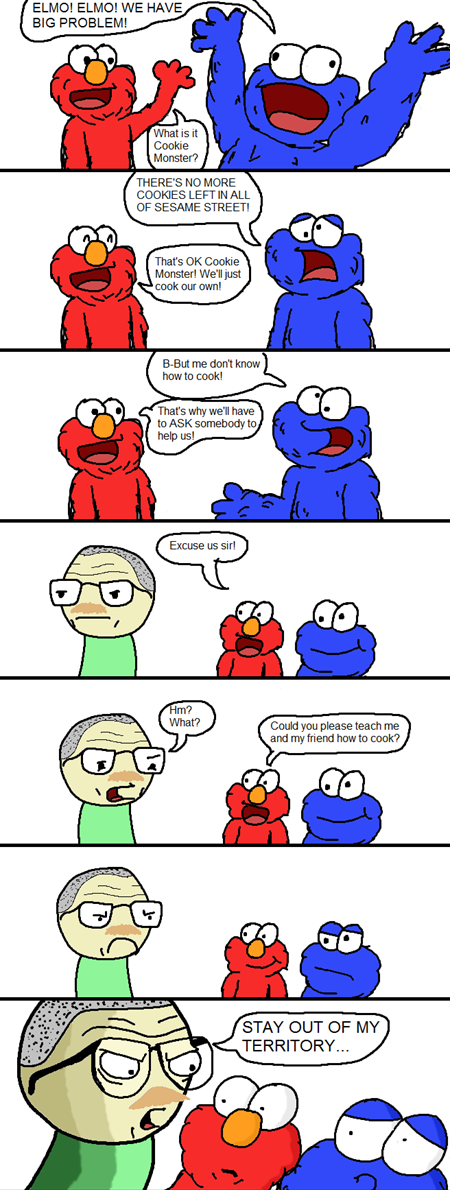 ELMO! ELMO! WE HAVE BIG PROBLEM! 8 What is it Cookie Monster? ㄥ THERE'S NO MORE COOKIES LEFT IN ALL OF SESAME STREET That's OK Cookie Monster! We'll just ook our own! B-But me don't know how to cook! That's why we'll have to ASK somebody to Excuse us sirl Could you please teach me and my friend how to cook? STAY OUT OF MY TERRITORY...