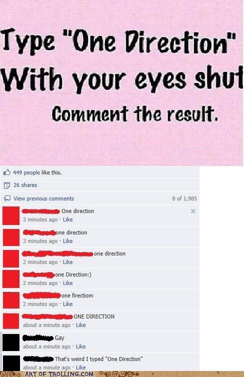 Type "One Direction" With your eyes shut Comment the result. 449 people like this. E 26 shares View previous comments 8 of 1,985 one direction 3 minutes ago Like one direction 3 minutes ago Like one direction 2 minutes ago Like tn Direction:) 2 minutes ago Like one firectiom 2 minutes ago Like ONE DIRECTION about a minute ago Like about a minute ago Like That's weird I typed "One Direction" about a minute ago Like o ART OF TROLLING.COM9