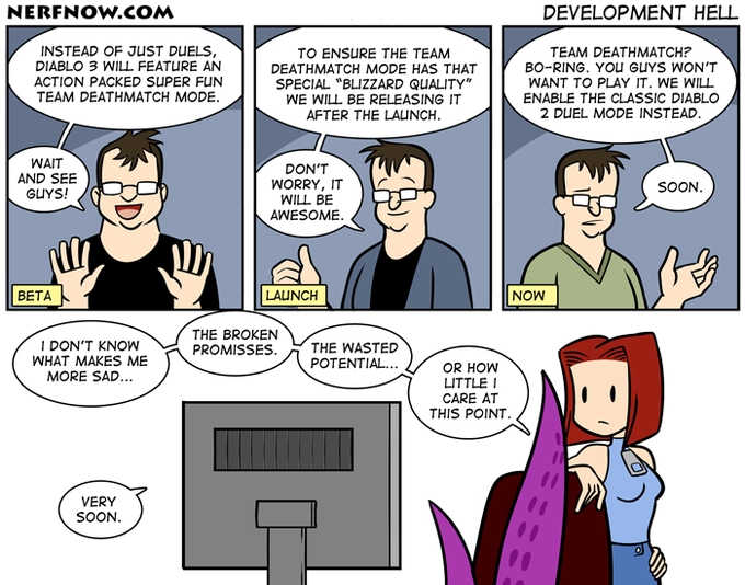 NERFNOw.cOM DEVELOPMENT HELL INSTEAD OF JUST DUELS, DIABLO 3 WILL FEATURE AN ACTION PACKED SUPER FUN TEAM DEATHMATCH MODE TO ENSURE THE TEAM DEATHMATCH MODE HAS THAT SPECIAL "BLIZZARD QUALITY" WE WILL BE RELEASING IT AFTER THE LAUNCH TEAM DEATHMATCH? BO-RING. YOu GUYS WON'T WANT TO PLAY IT. WE WILL ENABLE THE CLASSIC DIABLO 2 DUEL MODE INSTEAD WAIT AND SEE GUYS! DON'T WORRY, IT WILL BE AWESOME. SOON. BETA LAUNCH NOW THE BROKEN PROMISSES. I DON'T KNOW WHAT MAKES ME MORE SAD... THE WASTED POTENTIAL.. OR HOW LITTLE CARE AT THIS POINT VERY SOON.