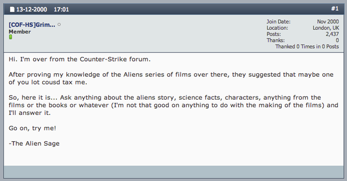 13-12-2000 17:01 #1 Join Date: Nov 2000 London, UK 2,437 0 Thanked 0 Times in 0 Posts COF-HSjGrim... Member Posts: Thanks: Hi. I'm over from the Counter-Strike forum. After proving my knowledge of the Aliens series of films over there, they suggested that maybe one of you lot cousd tax me. So, here it is... Ask anything about the aliens story, science facts, characters, anything from the films or the books or whatever (I'm not that good on anything to do with the making of the films) and I'll answer it. Go on, try me! -The Alien Sage