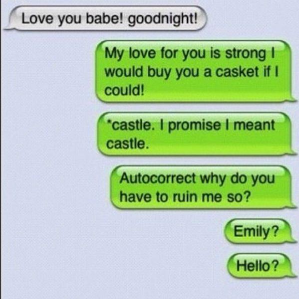 Love you babe! goodnight! My love for you is strong I would buy you a casket if I could castle. I promise I meant Autocorrect why do you Emily? castle. have to ruin me so? Hello?