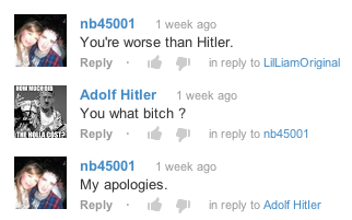 nb45001 1 week ago You're worse than Hitler. Replyin reply to LilLiamOriginal Adolf Hitler 1 week ago You what bitch? Reply . in reply to nb45001 Net nb45001 1 week ago My apologies Replyin reply to Adolf Hitler