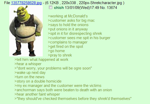 File 135778258628ing - (6.12KB, 220x338, 220px-Shrekcharacter jpg) chich 13/01/09(Wed)17:49 No. 13674 working at McDonald's >customer asks for big mac >says to hold the onions put onions in it anyway spit in it for disrespecting shrek >customer sees me spit in his burger >complains to manager >get fired on the spot go home pray to shrek tell him what happened at work >hear a whisper "dont worry, your problems will be ogre soon wake up next day turn on the news story on a double homicide my ex manager and the customer were the victims >anchorman says both were beaten to death with an onion >hear another faint whisper "they should've checked themselves before they shrek'd themselves