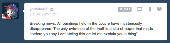 oshika420 2013-02-25 11:11 10,941 Breaking news: All paintings held in the Louvre have mysteriously disappeared! The only evidence of the theft is a slip of paper that reads "before you say i am stoling this art let me explain you a thing