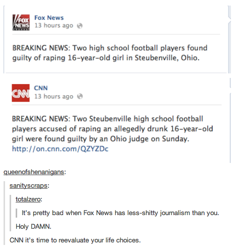 Fox News 13 hours ago BREAKING NEWS: Two high school football players found guilty of r----- 16-year-old girl in Steubenville, Ohio CNN 13 hours ago e BREAKING NEWS: Two Steubenville high school football players accused of r----- an allegedly drunk 16-year-old girl were found guilty by an Ohio judge on Sunday. http://on.cnn.com/QZYZDc queenotshenanigans sanityscraps totalzero: It's pretty bad when Fox News has less-s----- journalism than you. Holy DAMN. CNN it's time to reevaluate your life choices.