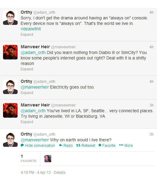 Orthy @adam_orth Sorry, I don't get the drama around having an "always on" console 4h Every device now is "always on". That's the world we live in #dealwith it Expand Manveer Heir @manveerheir @adam_orth Did you learn nothing from Diablo lll or SimCity? You know some people's internet goes out right? Deal with it is a s----- reason 4h an Orthy @adam_orth @manveerheir Electricity goes out too Expand 4h Manveer Heir @manveerheir @adam_orth You've lived in LA, SF, Seattle... very connected places Try living in Janesville, WI or Blacksburg, VA Expand 3h Orthy @adam_orth @manveerheir Why on earth would I live there? 3h Hide conversation ← Reply Retweet ★ Favorite … More FAVORITE 4:19 PM-4 Apr 13-Details