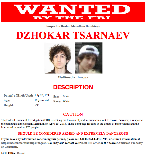 WANTTED Suspect in Boston Marathon Bombings DZHOKAR TSARNAEV Multimedia: Images DESCRIPTION Date(s) of Birth Used: July 22, 1993 Age: Height: sex: Male 19 years old Ra: White 5'9" CAUTION The Federal Bureau of Investigation (FBI) is seeking the location of, and information about, Dzhokar Tsarnaev, a suspect in the bombings at the Boston Marathon on April 15, 2013. These bombings resulted in the deaths of three victims and the injuries of more than 170 people. SHOULD BE CONSIDERED ARMED AND EXTREMELY DANGEROUS If you have any information concerning this person, please call 1-800-CALL-FBI, 911, or submit information at https://bostonmarathontips.fbi.gov/. You may also contact your local FBI office or the nearest American Embassy or Consulate. Field Office: Boston