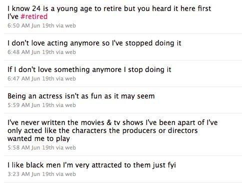 I know 24 is a young age to retire but you heard it here first I've #retired 6:50 AM Jun 19th via web I don't love acting anymore so l've stopped doing it 6:48 AM Jun 19th via web If I don't love something anymore I stop doing it 6:47 AM Jun 19th via web Being an actress isn't as fun as it may seem 5:59 AM Jun 19th via web I've never written the movies & tv shows I've been apart of l've only acted like the characters the producers or directors wanted me to play 5:58 AM Jun 19th via web I like black men I'm very attracted to them just fyi 3:23 AM Jun 19th via web