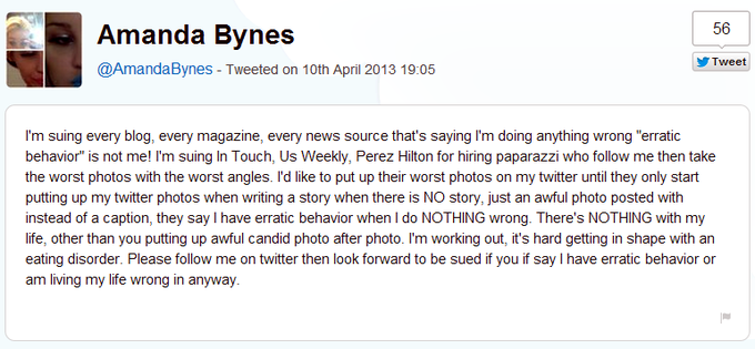 56 Amanda Bynes @AmandaBynes - Tweeted on 10th April 2013 19:05 Tweet I'm suing every blog, every magazine, every news source that's saying I'm doing anything wrong "erratic behavior is not me! I'm suing In Touch, Us Weekly, Perez Hilton for hiring paparazzi who follow me then take the worst photos with the worst angles. I'd like to put up their worst photos on my twitter until they only start putting up my twitter photos when writing a story when there is NO story, just an awful photo posted with instead of a caption, they say I have erratic behavior when I do NOTHING wrong. There's NOTHING with my life, other than you putting up awful candid photo after photo. I'm working out, it's hard getting in shape with an eating disorder. Please follow me on twitter then look forward to be sued if you if say I have erratic behavior or am living my life wrong in anyway.