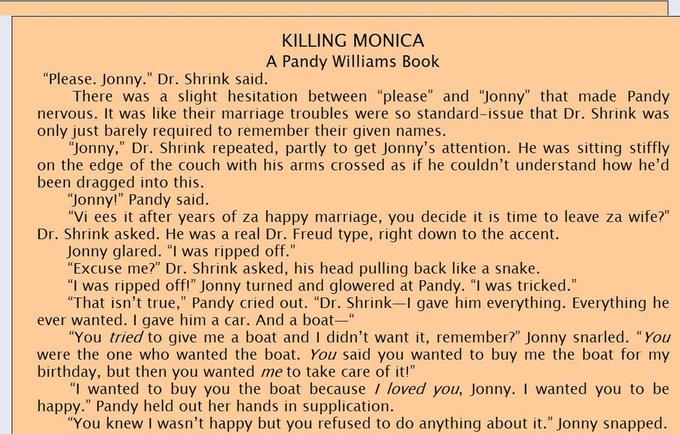 KILLING MONICA A Pandy Williams Book "Please. Jonny." Dr. Shrink saic. There was a slight hesitation between "please" and "Jonny" that made Pandy nervous. It was like their marriage troubles were so standard-issue that Dr. Shrink was only just barely required to remember their given names. "Jonny," Dr. Shrink repeated, partly to get Jonny's attention. He was sitting stiffly on the edge of the couch with his arms crossed as if he couldn't understand how he'd been dragged into this. "Jonny!" Pandy said. "Vi ees it after years of za happy marriage, you decide it is time to leave za wife? Dr. Shrink asked. He was a real Dr. Freud type, right down to the accent. oney elanedi r.wsih inktasked, s head pulling back Ike a snake. "Excuse me?" Dr. Shrink asked, his head pulling back like a snake. "I was ripped off!" Jonny turned and glowered at Pandy. "I was tricked." That isn't true," Pandy cried out. "Dr. Shrink-I gave him everything. Everything he ever wanted. I gave him a car. And a boat You tried to give me a boat and I didn't want it, remember?" Jonny snarled. "You were the one who wanted the boat. You said you wanted to buy me the boat for my birthday, but then you wanted me to take care of it! I wanted to buy you the boat because / loved you, Jonny. I wanted you to be happy." Pandy held out her hands in supplication. "You knew I wasn't happy but you refused to do anything about it." Jonny snapped.