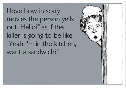 I love how in scary movies the person yells out "Hello?" as if the killer is going to be like Yeah I'm in the kitchen, want a sandwich?"