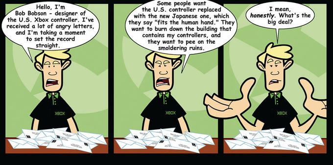 Some people want the U.S. controller replaced Hello, I'nm Bob Bobson designer of the U.S. Xbox controller. I've received a lot of angry letters, and I'm taking a moment to set the record I mean, with the new Japanese one, whichhonestly. What's the big deal? they say "fits the human hand." They want to burn down the building that contains my controllers, and they want to pee on the smoldering ruins. straight XBOX XBOx XeOx