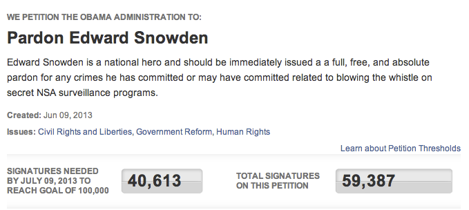 WE PETITION THE OBAMA ADMINISTRATION TO: Pardon Edward Snowden Edward Snowden is a national hero and should be immediately issued a a full, free, and absolute pardon for any crimes he has committed or may have committed related to blowing the whistle orn secret NSA surveillance programs. Created: Jun 09, 2013 Issues: Civil Rights and Liberties, Government Reform, Human Rights Learn about Petition Thresholds SIGNATURES NEEDED BY JULY 09,2013 TO REACH GOAL OF 100,000 40,13 TOTAL SIGNATURES 59,387 ON THIS PETITION