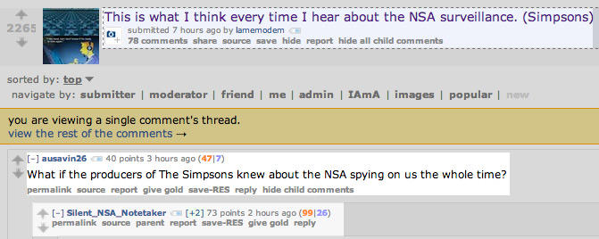 This is what I think every time I hear about the NSA surveillance. (Simpsons) 2265 submitted 7 hours ago by lamemodem + 78 comments share source save hide report hide all child comments sorted by: top▼ navigate by: submitter | moderator | friend I me | admin | IAmA images | popularnew you are viewing a single comment's thread. view the rest of the comments → 个 ausavin26 ei 40 points 3 hours ago (4717) What if the producers of The Simpsons knew about the NSA spying on us the whole time? permalink source report give gold save-RES reply hide child comments 个[-] Silent-NSA,Notetaker [+2] 73 points 2 hours ago (99126) permalink source parent report save-RES give gold reply