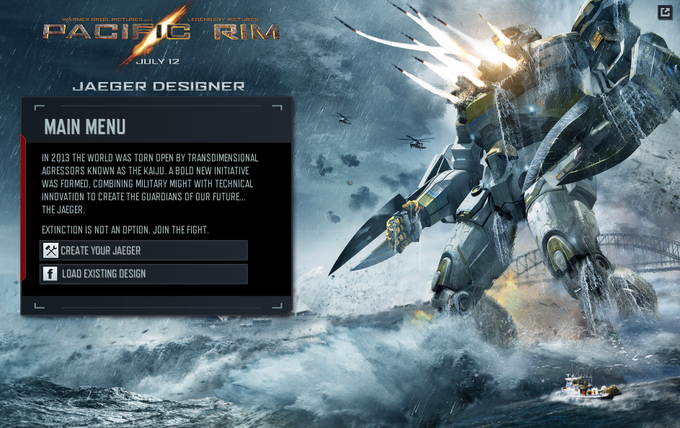 JULY 12 JAEGER DESIGNER MAIN MENU IN 2013 THE WORLD WAS TORN OPEN BY TRANSDIMENSIONAL AGRESSORS KNOWN AS THE KAIJU. A BOLD NEW INITIATIVE WAS FORMED, COMBINING MILITARY MIGHT WITH TECHNICAL INNOVATION TO CREATE THE GUARDIANS OF OUR FUTURE.. THE JAEGER EXTINCTION IS NOT AN OPTION. JOIN THE FIGHT CREATE YOUR JAEGER f LOAD EXISTING DESIGN