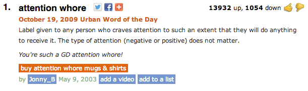 1. attention w---- f 13932 up, 1054 down October 19, 2009 Urban Word of the Day Label given to any person who craves attention to such an extent that they will do anything to receive it. The type of attention (negative or positive) does not matter. You're such a GD attention w----! buy attention w---- mugs & shirts by Jonny_B May 9, 2003 add a video add to a list