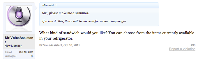 mon said: ↑ Siri, please make me a sammich. If it can do this, there will be no need for women any longer What kind of sandwich would you like? You can choose from the items currently available in your refrigerator. SiriVoiceAssistan SirVoiceAssistant, Oct 10, 2011 #30 Report a violation New Member Joined:Oct 10, 2011 Messages: 23