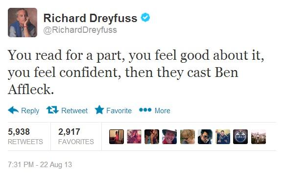 Richard Dreyfuss @RichardDreyfuss You read for a part, you feel good about it, you feel confident, then they cast Ben Affleck. ← Reply 다 Retweet ★ Favorite More 5,938 RETWEETS FAVORITES 2,917 7:31 PM -22 Aug 13