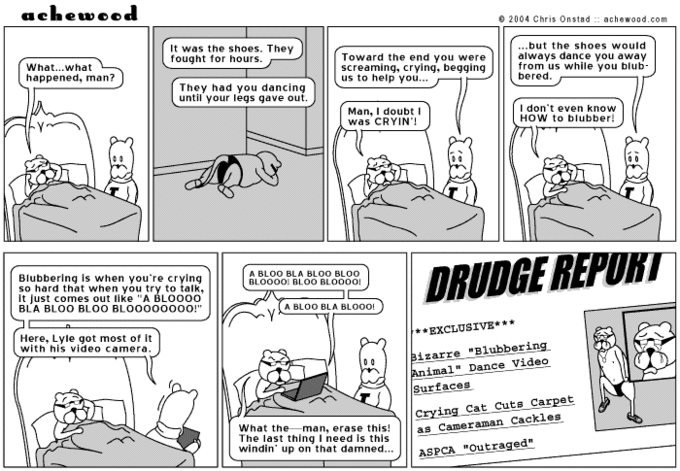 acheweed 2004 Chris Onstad :: achewood.com It was the shoes. They fought for hours. Toward the end you were screaming, crying, begging us to help you ノ ...but the shoes would always dance you away from us while you blub bered What...what happened, man? They had you dancing until your legs gave out. Man, I doubt I was CRYIN'! I don't even know HoW to blubber! A BLOO BLA BLOO BLo0 Blubbering is when you're crying so hard that when you try to talk, it just comes out lke "A BLOOoo BLA BLOO BLOO BLOOooo0OO!" A BLOO BLA BLOOO! **EXCLUSIVE** Here, Lyle got most of It with his video camera izarreBlubbering. Animal" Dance Video Surfaces Crying Cat Cuts Carpet as as_Cameraman Cackles ASPCA "Outraged" What theman, erase this! The last thing I need is this windin' up on that damned J | |