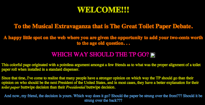 WELCOME!!! To the Musical Extravaganza that is The Great Toilet Paper Debate. A happy little spot on the web where you are given the opportunity to add your two-cents worth to the age old question... WHICH WAY SHOULD THE TP GO? This colorful page originated with a pointless argument amongst a few friends as to what was the proper alignment of a toilet paper roll when installed in a standard dispenser Since that time, I've come to realize that many people have a stronger opinion on which way the TP should go than their opinion on who should be the next President of the United States, and in most cases, they have a better explanation for their toilet paper butwipe decision than their Presidential butwipe decision. And now, my friend, the decision is yours. Which way does it go? Should the paper be strung over the front??? Should it be strung over the back???