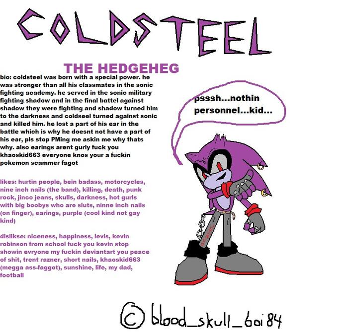 THE HEDGEHEG bio: coldsteel was born with a special power. he was stronger than all his classmates in the sonic fighting academy. he served in the sonic military fighting shadow and in the final battel against shadow they were fighting and shadow turned him to the darkness and coldseel turned against sonic and killed him, he lost a part of his ear in the battle which is why he doesnt not have a part of his ear, pls stop PMing me askin me why thats why. also earings arent gurly tuck you khaoskid663 everyone knos your a f----- pokemon scammer f---- sssh...nothin personnel...kid... likes: hurtin people, bein badass, motorcycles nine inch nails (the band), killing, death, punk rock, jinco jeans, SKulls, darknesS, hot gurls with big boobys who are sluts, ninne inch nails on tinger), earings, purple (cool kind not gay kind) dislikse: niceness, happiness, levis, kevin robinson from school f--- you kevin stop showin evryone my f----- deviantart you peace of s---, trent razner, short nails, khaoskid663 (megga ass-taggot), sunshine, lite, my dad, football