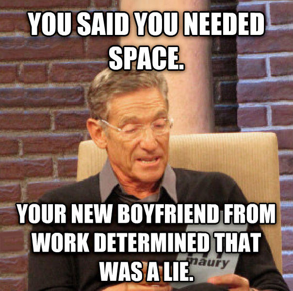 YOU SAID YOU NEEDED SPACE. YOUR NEW BOYFRIEND FROM WORK DETERMINED THAT aury WASA LIE.