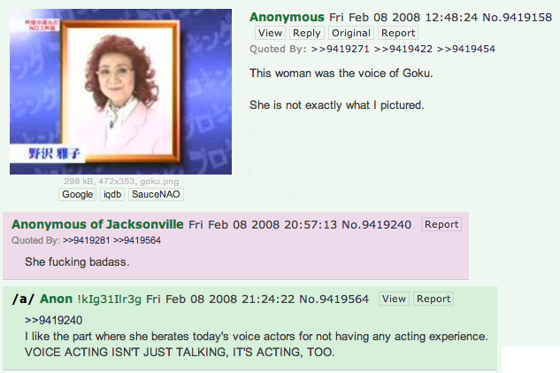 Anonymous Fri Feb 08 2008 12:48:24 No.9419158 View Reply Original Report Quoted By: >>9419271 >>9419422 >>9419454 This woman was the voice of Goku. She is not exactly what I pictured 野沢雅子 298 kB, 472x353, goku.png Google iqdb SauceNAO Anonymous of Jacksonville Fri Feb 08 2008 20:57:13 No.9419240 Report Quoted By: >9419281 >>9419564 She f------ badass /a/ Anon !kIg31Ilr3g Fri Feb 08 2008 21:24:22 No.9419564 View Report >>9419240 I like the part where she berates today's voice actors for not having any acting experience. VOICE ACTING ISNT JUST TALKING, ITS ACTING, TOO.