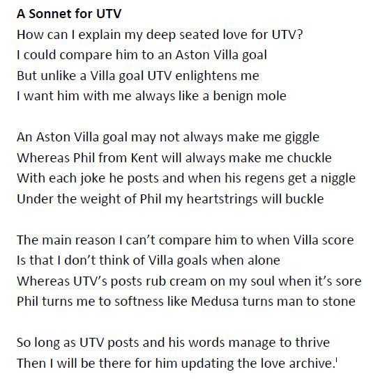 A Sonnet for UTV How can I explain my deep seated love for UTV? could compare him to an Aston illa goal But unlike a Villa goal UTV enlightens me I want him with me always like a benign mole An Aston Villa goal may not always make me giggle Whereas Phil from Kent will always make me chuckle With each joke he posts and when his regens get a n----- Under the weight of Phil my heartstrings will buckle The main reason I can't compare him to when Villa score Is that I don't think of Villa goals when alone Whereas UTV's posts rub cream on my soul when it's sore Phil turns me to softness like Medusa turns man to stone So long as UTV posts and his words manage to thrive Then I will be there for him updating the love archive.