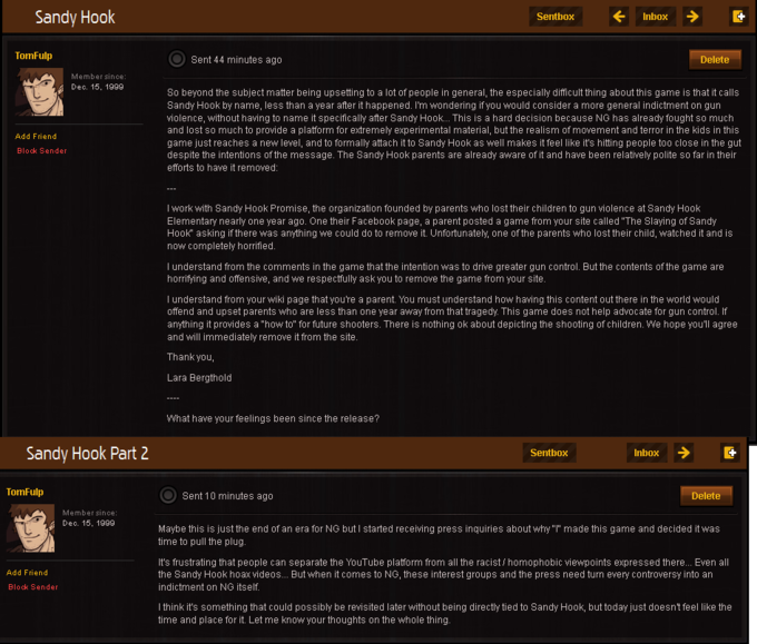 Sandy Hook Sentbox Inbox TomFulp Sent 44 minutes ago Delete Member since Dec. 15, 1999 So beyond the subject matter being upsetting to a lot of people in general, the especially difficult thing about this game is that it calls Sandy Hook by name, less than a year after it happened. I'm wondering if you would consider a more general indictment on gun violence, without having to name it specifically after Sandy Hook... This is a hard decision because NG has already fought so much and lost so much to provide a platform for extremely experimental material, but the realism of movement and terror in the kids in this game just reaches a new level, and to formally attach it to Sandy Hook as well makes it feel like it's hitting people too close in the gut despite the intentions of the message. The Sandy Hook parents are already aware of it and have been relatively polite so far in their efforts to have it removed Add Friend Block Sender I work with Sandy Hook Promise, the organization founded by parents who lost their children to gun violence at Sandy Hook Elementary nearly one year ago. One their Facebook page, a parent posted a game from your site called "The Slaying of Sandy Hook" asking if there was anything we could do to remove it. Unfortunately, one of the parents who lost their child, watched it and is now completely horrified I understand from the comments in the game that the intention was to drive greater gun control. But the contents of the game are horrifying and offensive, and we respectfully ask you to remove the game from your site I understand from your wiki page that you're a parent. You must understand how having this content out there in the world would offend and upset parents who are less than one year away from that tragedy. This game does not help advocate for gun control. If anything it provides a "how to" for future shooters. There is nothing ok about depicting the shooting of children. We hope you'll agree and will immediately remove it from the site Thank you, Lara Bergthold What have your feelings been since the release? Sandy Hook Part 2 Sentbox Inbox TomFulp Sent 10 minutes ago Delete Member since Dec. 15, 1999 Maybe this is just the end of an era for NG but I started receiving press inquiries about why"" made this game and decided it was time to pull the plug It's frustrating that people can separate the YouTube platform from all the racist homophobic viewpoints expressed there... Even all the Sandy Hook hoax videos... But when it comes to NG, these interest groups and the press need turn every controversy into an indictment on NG itself Add Friend Block Sender I think it's something that could possibly be revisited later without being directly tied to Sandy Hook, but today just doesnt feel like the time and place for it. Let me know your thoughts on the whole thing