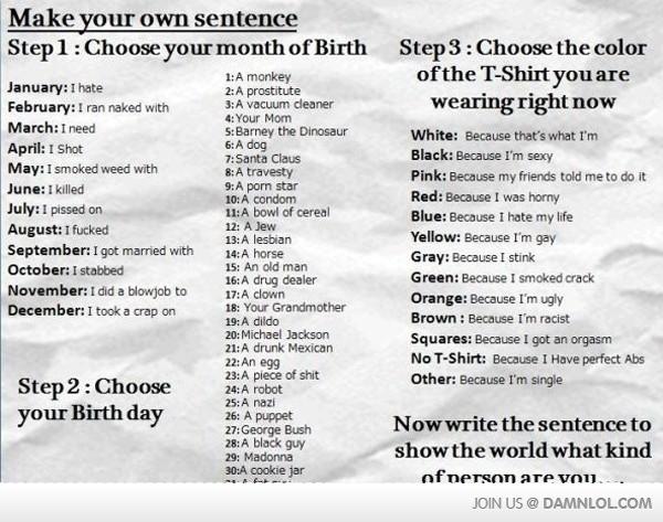 Make your own sentence Step1: Choose vour month of Birth Step3: Choose the color ofthe T-Shirt you are 1:A monkey 2:A prostitute 3: A vacuum cleaner 4: Your Mom S: Barney the Dinosaur 6:A dog 7:Santa Claus 8: A travesty 9: A p--- star 10: A condom 11:A bowl of cereal 12: A Jew 13: A lesbian 14:A horse 15: An old man 16:A drug dealer 17:A clown 18: Your Grandmother 19: A dildo 20:Michael Jackson 21:A drunk Mexican 22: An eg9 23:A p------------ 24: A robot 25: A nazi January: I hate wearing right now White: Because that's what I'm Black: Because I'm sexy Pink: Because my friends told me to do it Red: Because I was horny Blue: Because I hate my life Yellow: Because I'm gay Gray: Because I stink Green: Because I smoked crack Orange: Because I'm ugly Brown: Because I'm racist Squares: Because I got an orgasm No T-Shirt: Because I Have perfect Abs Other: Because I'm single February: I ran naked with March: I need April: I Shot May: I smoked weed with June: I killed July: I p----- on August: I f----- September: I got married with October: I stabbed November: I did a b------ to December: I took a crap on Step2: Choose your Birth dayh 27:George Bush 28: A black guy 29: Madonna 30:A cookie jar Now write the sentence to show the world what kind of nerson are vO11. JOIN US DAMNLOLCOM