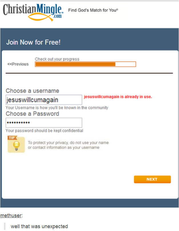 , Find God's Match forYou com Join Now for Free! Check out your progress <<Previous Choose a username esuswillcumagain is already in use. jesuswillcumagain Your Username is how you'll be known in the community Choose a Password Your password should be kept confidential TIPK To protect your privacy, do not use your name or contact information as your usename NEXT methuser well that was unexpected