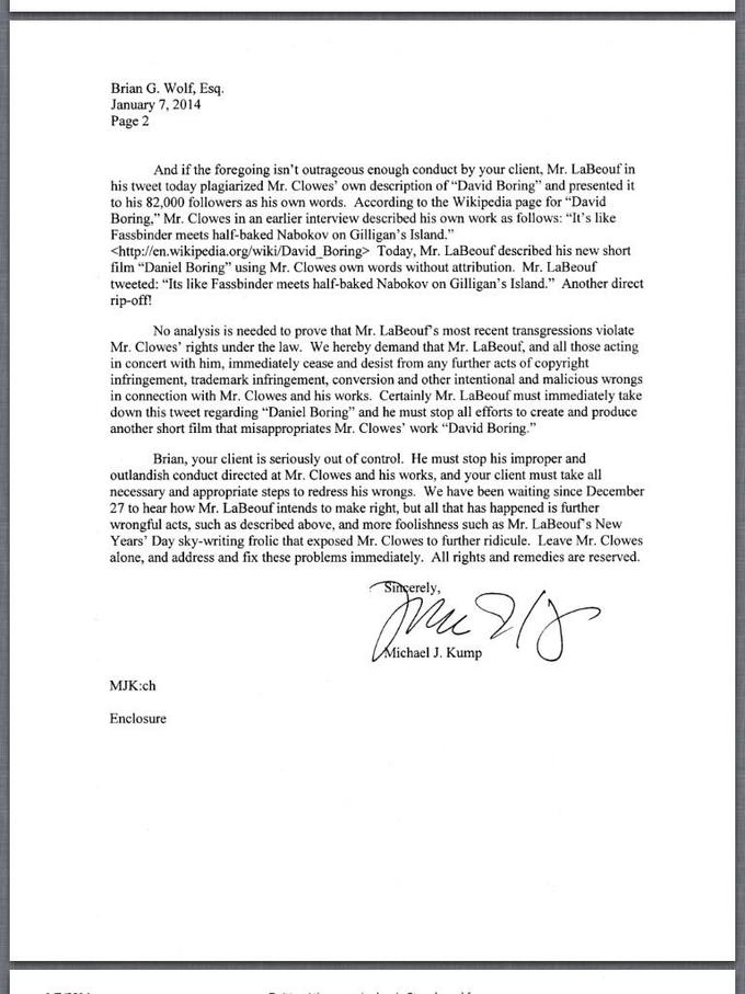 Brian G. Wolf, Esq January 7, 2014 Page 2 And if the foregoing isn't outrageous enough conduct by your client, Mr. LaBeouf in his tweet today plagiarized Mr. Clowes' own description of "David Boring" and presented it to his 82,000 followers as his own words. According to the Wikipedia page for "David Boring." Mr. Clowes in an earlier interview described his own work as follows: "It's like Fassbinder meets half-baked Nabokov on Gilligan's Island." <http://en.wikipedia org/wiki/David Boring> Today, Mr. LaBeouf described his new short film “Daniel Boring" using Mr. Clowes own words without attribution. Mr. LaBeouf tweeted: "Its like Fassbinder meets half-baked Nabokov on Gilligan's Island." Another direct rip-off? No analysis is needed to prove that Mr. LaBeouf's most recent transgressions violate Mr. Clowes' rights under the law. We hereby demand that Mr. LaBeouf, and all those acting in concert with him, immediately cease and desist from any further acts of copyright infringement, trademark infringement, conversion and other intentional and malicious wrongs in connection with Mr. Clowes and his works. Certainly Mr. LaBeouf must immediately take down this tweet regarding "Daniel Boring" and he must stop all efforts to create and produce another short film that misappropriates Mr. Clowes' work "David Boring." Brian, your client is seriously out of control. He must stop his improper and outlandish conduct directed at Mr. Clowes and his works, and your client must take all necessary and appropriate steps to redress his wrongs. We have been waiting since December 27 to hear how Mr. LaBeouf intends to make right, but all that has happened is further wrongful acts, such as described above, and more foolishness such as Mr. LaBeouf's New Years' Day sky-writing frolic that exposed Mr. Clowes to further ridicule. Leave Mr. Clowes alone, and address and fix these problems immediately. All rights and remedies are reserved. erel ichael J. Kump MJK:ch Enclosure