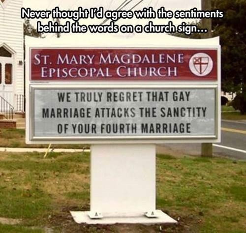 Neverthoughtl'd agree with the sentiments behind the wordson a church sign... ST. MARY MAGDALENE EPISCOPAL CHURCH WE TRULY REGRET THAT GAY MARRIAGE ATTACKS THE SANCTITY OF YOUR FOURTH MARRIAGE
