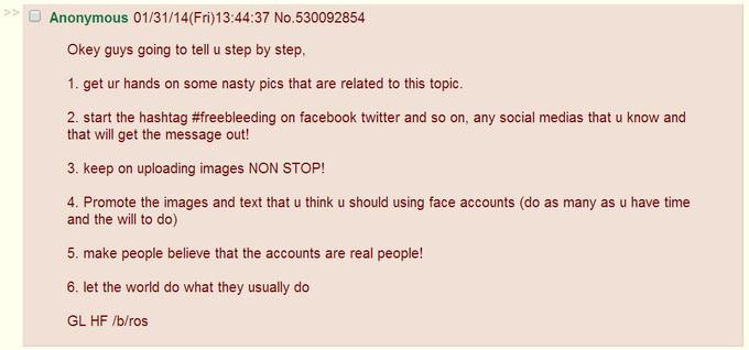 Anonymous 01/31/14(Fri)13:44:37 No.530092854 Okey guys going to tell u step by step, 1. get ur hands on some nasty pics that are related to this topic. 2. start the hashtag #freebleeding on facebook twitter and so on, any social medias that u know and that will get the message out! 3. keep on uploading images NON STOP! 4. Promote the images and text that u think u should using face accounts (do as many as u have time and the will to do) 5. make people believe that the accounts are real people! 6. let the world do what they usually do GL HF /b/ros
