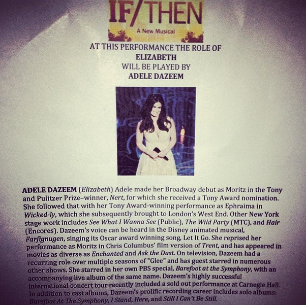 F/THEN A New Musicalz AT THIS PERFORMANCE THE ROLE OF ELIZABETH WILL BE PLAYED BY ADELE DAZEEM ADELE DAZEEM (Elizabeth) Adele made her Broadway debut as Moritz in the Tony and Pulitzer Prize-winner, Nert, for which she received a Tony Award nomination. She followed that with her Tony Award-winning performance as Ephraima in Wicked-ly, which she subsequently brought to London's West End. Other New York stage work includes See What I Wanna See (Public). The Wild Party (MTC), and Hair (Encores). Dazeem's voice can be heard in the Disney animated musical, Farfignugen, singing its Oscar award winning song Let It Go. She reprised hetr performance as Moritz in Chris Columbus' film version of Trent, and has appeared in movies as diverse as Enchanted and Ask the Dust. On television, Dazeem had a recurring role over multiple seasons of "Glee" and has guest starred in numerous other shows. She starred in her own PBS special, Barefoot at the Symphony, with an accompanying live album of the same name. Dazeem's highly successful international concert tour recently included a sold out performance at Carnegie Hall. In addition to cast albums, Dazeem's prolific recording career includes solo albums Barefoot At The Symphony, I Stand, Here, and Still I Can't Be Suill.