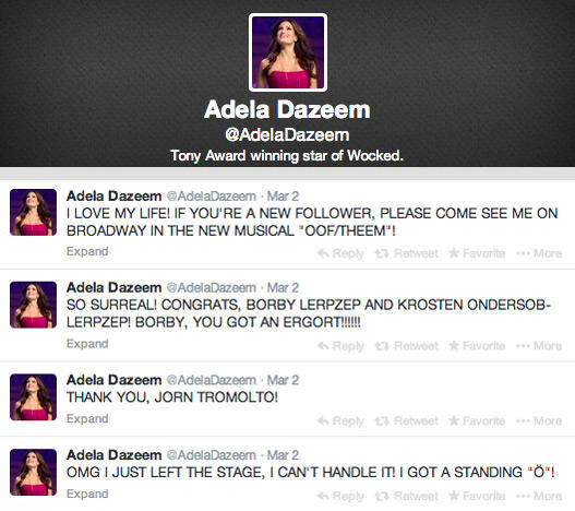 Adela Dazeem @AdelaDazeem Tony Award winning star of Wocked. Adela Dazeem AdelaDazeem Mar 2 LOVE MY LIFE! IF YOU'RE A NEW FOLLOWER, PLEASE COME SEE ME ON BROADWAY IN THE NEW MUSICAL "OOF/THEEM"! Expand Reply ta Retweet ★ Favorit …More Adela Dazeem AdelaDazeem Mar 2 SO SURREAL! CONGRATS, BORBY LERPZEP AND KROSTEN ONDERSOB- LERPZEP! BORBY, YOU GOT AN ERGORT!! Expand Reply £7 Rotweet ★Favorit More Adela Dazeem AdelaDazeem Mar 2 THANK YOU, JORN TROMOLTO! Expand Reply £7 Retweet * Favorite …More Adela DazeemAdelaDazeem Mar 2 OMG I JUST LEFT THE STAGE, I CAN'T HANDLE IT! I GOT A STANDING "Ö"! Expand 4, Reply £7 Retweet * Favorite More