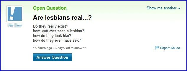 Open Question Are lesbians real...? Show me another 》 Do they really exist? have you ever seen a lesbian? how do they look like? how do they even have sex? 15 hours ago 3 days left to answer. P Report Abuse Answer Question