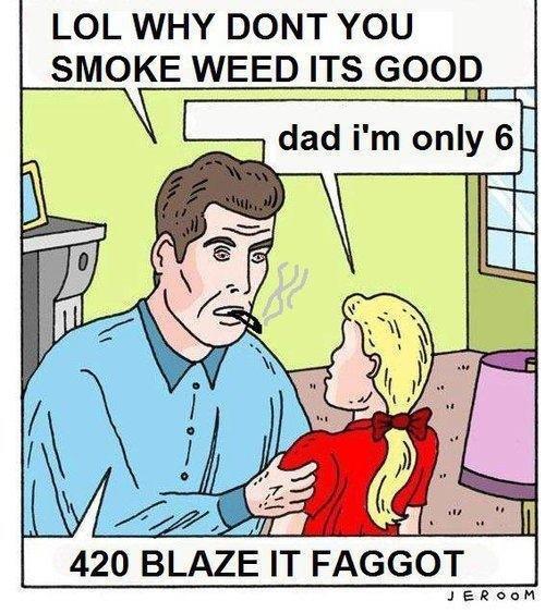 LOL WHY DONT YOU SMOKE WEED ITS GOOD dad i'm only 6 i112 420 BLAZE IT F-----